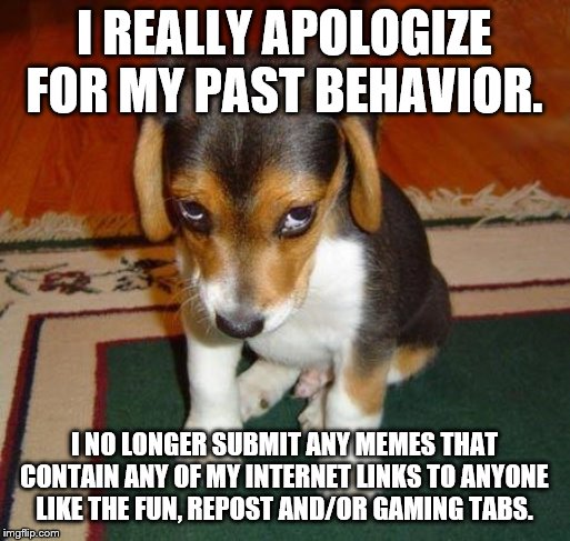 Sad puppy | I REALLY APOLOGIZE FOR MY PAST BEHAVIOR. I NO LONGER SUBMIT ANY MEMES THAT CONTAIN ANY OF MY INTERNET LINKS TO ANYONE LIKE THE FUN, REPOST A | image tagged in sad puppy | made w/ Imgflip meme maker