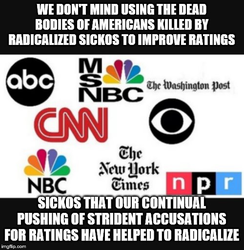 Media lies | WE DON'T MIND USING THE DEAD BODIES OF AMERICANS KILLED BY RADICALIZED SICKOS TO IMPROVE RATINGS; SICKOS THAT OUR CONTINUAL PUSHING OF STRIDENT ACCUSATIONS FOR RATINGS HAVE HELPED TO RADICALIZE | image tagged in media lies | made w/ Imgflip meme maker