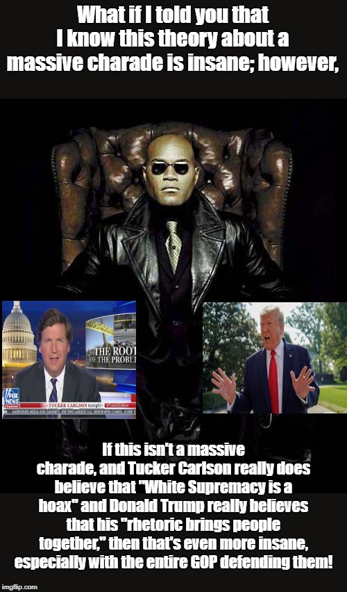Morpheus Blue & Red Pill | What if I told you that I know this theory about a massive charade is insane; however, If this isn't a massive charade, and Tucker Carlson really does believe that "White Supremacy is a hoax" and Donald Trump really believes that his "rhetoric brings people together," then that's even more insane, especially with the entire GOP defending them! | image tagged in morpheus blue  red pill | made w/ Imgflip meme maker