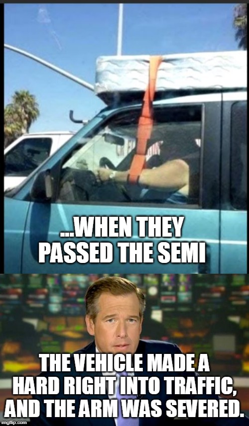 STRAPPED DOWN | ...WHEN THEY PASSED THE SEMI; THE VEHICLE MADE A HARD RIGHT INTO TRAFFIC, AND THE ARM WAS SEVERED. | image tagged in memes,brian williams was there,wtf,funny | made w/ Imgflip meme maker