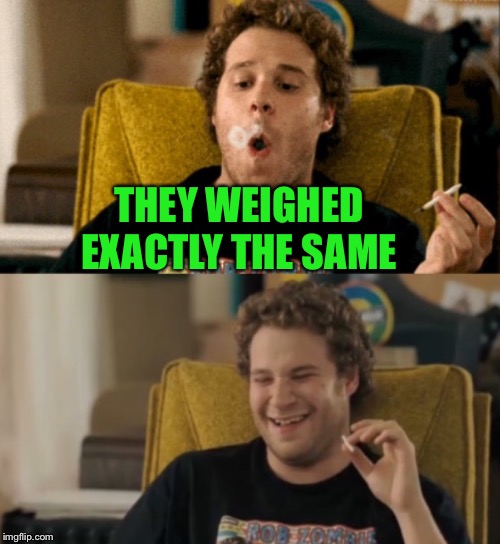 Seth Rogan | THEY WEIGHED EXACTLY THE SAME | image tagged in seth rogan | made w/ Imgflip meme maker