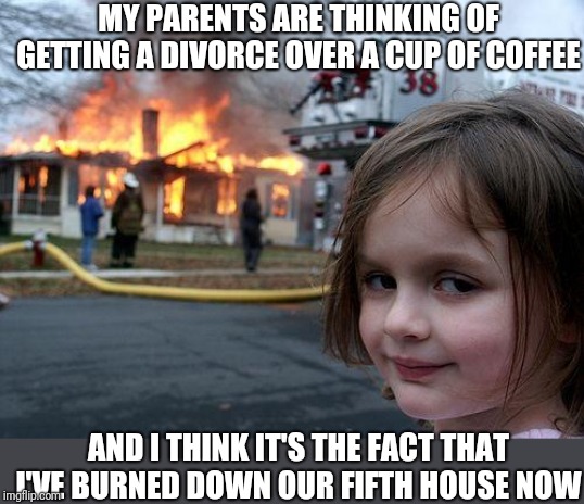 Disaster Girl Meme | MY PARENTS ARE THINKING OF GETTING A DIVORCE OVER A CUP OF COFFEE AND I THINK IT'S THE FACT THAT I'VE BURNED DOWN OUR FIFTH HOUSE NOW | image tagged in memes,disaster girl | made w/ Imgflip meme maker