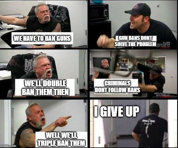 Gun Argument | GUN BANS DONT SOLVE THE PROBLEM; WE HAVE TO BAN GUNS; CRIMINALS DONT FOLLOW BANS; WE'LL DOUBLE BAN THEM THEN; I GIVE UP; WELL WE'LL TRIPLE BAN THEM | image tagged in gun control,gun laws,toronto,liberal logic,liberal hypocrisy,stupid liberals | made w/ Imgflip meme maker