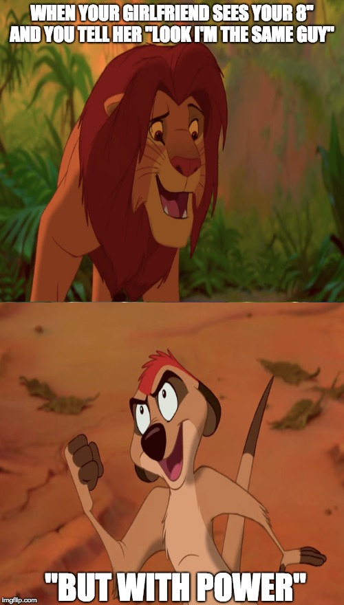 But With POWER! | WHEN YOUR GIRLFRIEND SEES YOUR 8''
AND YOU TELL HER "LOOK I'M THE SAME GUY"; "BUT WITH POWER" | image tagged in the lion king,simba,timon,but with power | made w/ Imgflip meme maker