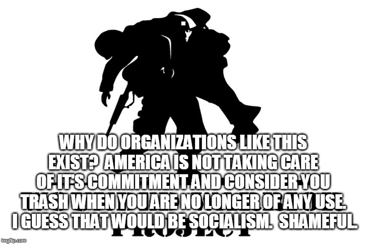 I guess that is considered socialism? | . WHY DO ORGANIZATIONS LIKE THIS EXIST?  AMERICA IS NOT TAKING CARE OF IT'S COMMITMENT AND CONSIDER YOU TRASH WHEN YOU ARE NO LONGER OF ANY USE.  I GUESS THAT WOULD BE SOCIALISM.  SHAMEFUL. | image tagged in america,military,wounded warriors,trash | made w/ Imgflip meme maker