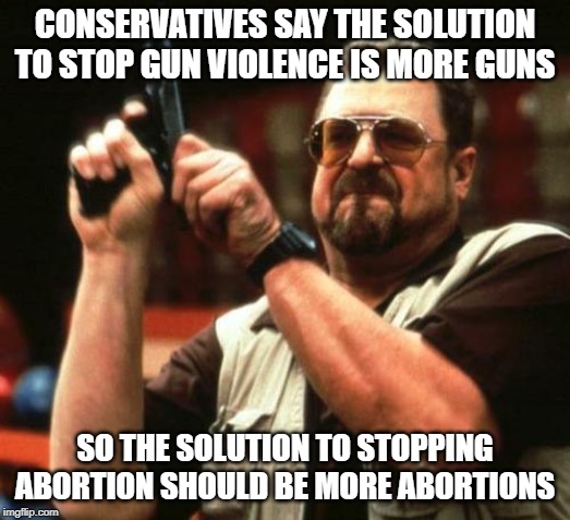 gun | CONSERVATIVES SAY THE SOLUTION TO STOP GUN VIOLENCE IS MORE GUNS; SO THE SOLUTION TO STOPPING ABORTION SHOULD BE MORE ABORTIONS | image tagged in gun | made w/ Imgflip meme maker