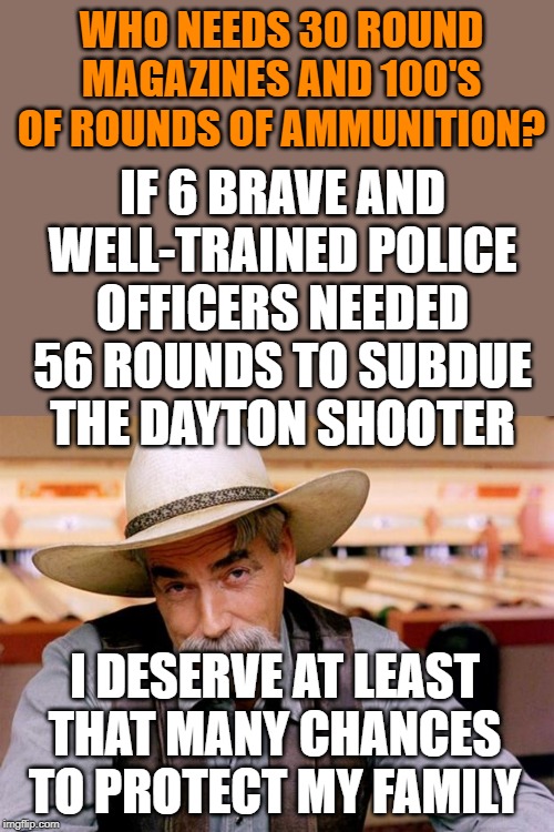 Sam Elliott | WHO NEEDS 30 ROUND MAGAZINES AND 100'S OF ROUNDS OF AMMUNITION? IF 6 BRAVE AND WELL-TRAINED POLICE OFFICERS NEEDED 56 ROUNDS TO SUBDUE THE DAYTON SHOOTER; I DESERVE AT LEAST THAT MANY CHANCES TO PROTECT MY FAMILY | image tagged in sam elliott | made w/ Imgflip meme maker