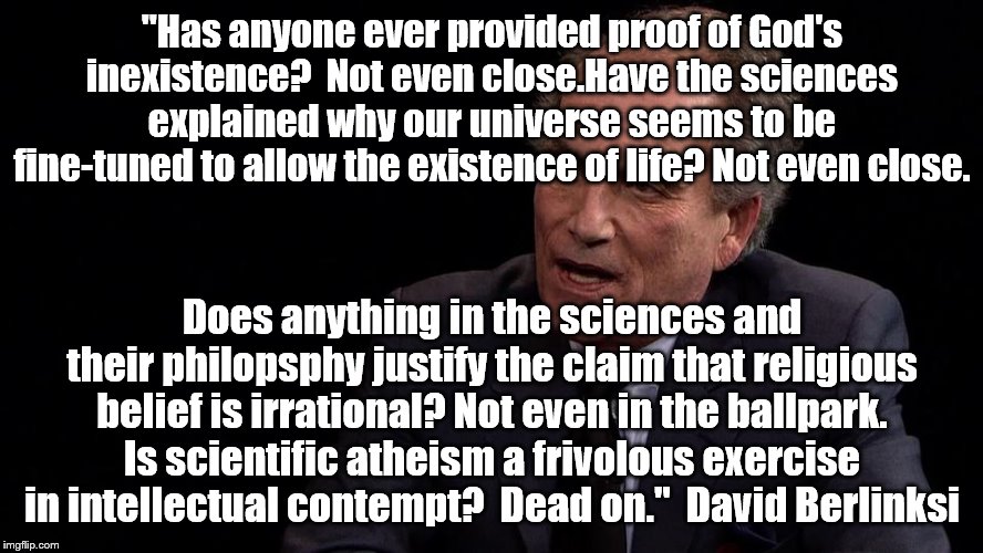 Author of "The Devil's Delusion" | "Has anyone ever provided proof of God's inexistence?  Not even close.Have the sciences explained why our universe seems to be fine-tuned to allow the existence of life? Not even close. Does anything in the sciences and their philopsphy justify the claim that religious belief is irrational? Not even in the ballpark. Is scientific atheism a frivolous exercise in intellectual contempt?  Dead on."  David Berlinksi | image tagged in atheism | made w/ Imgflip meme maker