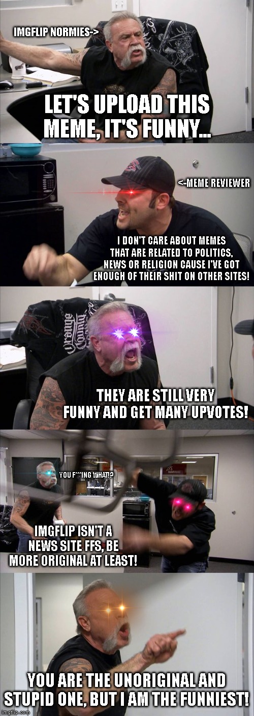 American Chopper Argument | IMGFLIP NORMIES->; LET'S UPLOAD THIS MEME, IT'S FUNNY... <-MEME REVIEWER; I DON'T CARE ABOUT MEMES THAT ARE RELATED TO POLITICS, NEWS OR RELIGION CAUSE I'VE GOT ENOUGH OF THEIR SHIT ON OTHER SITES! THEY ARE STILL VERY FUNNY AND GET MANY UPVOTES! YOU F***ING WHAT!? IMGFLIP ISN'T A NEWS SITE FFS, BE MORE ORIGINAL AT LEAST! YOU ARE THE UNORIGINAL AND STUPID ONE, BUT I AM THE FUNNIEST! | image tagged in memes,american chopper argument | made w/ Imgflip meme maker