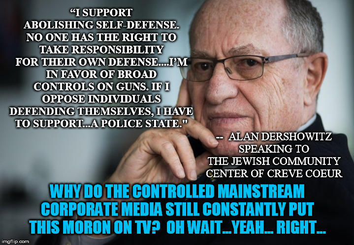 Alan Dershowitz needs to just leave the airwaves and press | “I SUPPORT ABOLISHING SELF-DEFENSE. NO ONE HAS THE RIGHT TO TAKE RESPONSIBILITY FOR THEIR OWN DEFENSE....I’M IN FAVOR OF BROAD CONTROLS ON GUNS. IF I OPPOSE INDIVIDUALS DEFENDING THEMSELVES, I HAVE TO SUPPORT...A POLICE STATE."; --  ALAN DERSHOWITZ SPEAKING TO THE JEWISH COMMUNITY CENTER OF CREVE COEUR; WHY DO THE CONTROLLED MAINSTREAM CORPORATE MEDIA STILL CONSTANTLY PUT THIS MORON ON TV?  OH WAIT...YEAH... RIGHT... | image tagged in alan dershowitz,gun control,police state | made w/ Imgflip meme maker