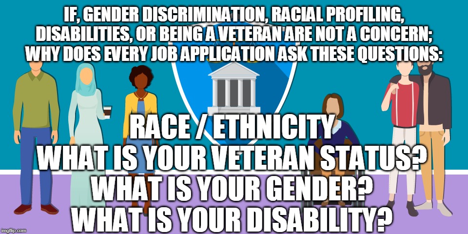 IF, GENDER DISCRIMINATION, RACIAL PROFILING, DISABILITIES, OR BEING A VETERAN ARE NOT A CONCERN; WHY DOES EVERY JOB APPLICATION ASK THESE QUESTIONS:; RACE / ETHNICITY
WHAT IS YOUR VETERAN STATUS?
WHAT IS YOUR GENDER?
WHAT IS YOUR DISABILITY? | made w/ Imgflip meme maker