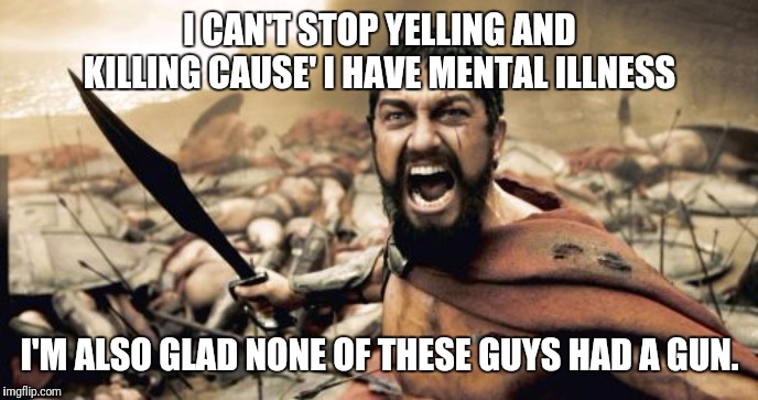 Too much testosterone Sparta the problem... have some soy! | I CAN'T STOP YELLING AND KILLING CAUSE' I HAVE MENTAL ILLNESS; I'M ALSO GLAD NONE OF THESE GUYS HAD A GUN. | image tagged in memes,sparta leonidas,gun control,mental illness,murder most foul,corruption | made w/ Imgflip meme maker