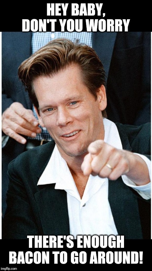 Six Degrees of Kevin Bacon death | HEY BABY, DON'T YOU WORRY THERE'S ENOUGH BACON TO GO AROUND! | image tagged in six degrees of kevin bacon death | made w/ Imgflip meme maker