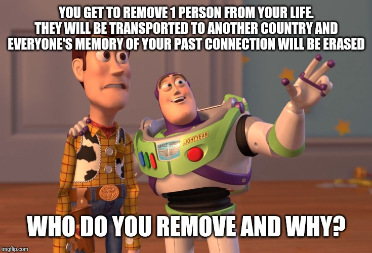 X, X Everywhere | YOU GET TO REMOVE 1 PERSON FROM YOUR LIFE. THEY WILL BE TRANSPORTED TO ANOTHER COUNTRY AND EVERYONE'S MEMORY OF YOUR PAST CONNECTION WILL BE ERASED; WHO DO YOU REMOVE AND WHY? | image tagged in memes,x x everywhere | made w/ Imgflip meme maker
