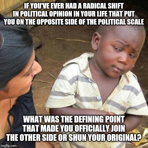Third World Skeptical Kid Meme | IF YOU'VE EVER HAD A RADICAL SHIFT IN POLITICAL OPINION IN YOUR LIFE THAT PUT YOU ON THE OPPOSITE SIDE OF THE POLITICAL SCALE; WHAT WAS THE DEFINING POINT THAT MADE YOU OFFICIALLY JOIN THE OTHER SIDE OR SHUN YOUR ORIGINAL? | image tagged in memes,third world skeptical kid | made w/ Imgflip meme maker
