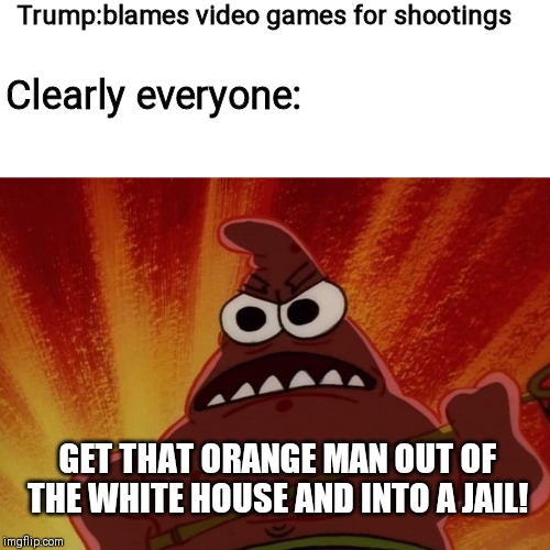 Angry Patrick | Trump:blames video games for shootings; Clearly everyone:; GET THAT ORANGE MAN OUT OF THE WHITE HOUSE AND INTO A JAIL! | image tagged in angry patrick,trump,memes | made w/ Imgflip meme maker