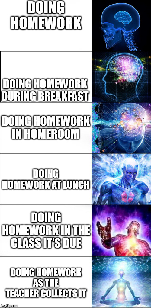 Expanding brain | DOING HOMEWORK; DOING HOMEWORK DURING BREAKFAST; DOING HOMEWORK IN HOMEROOM; DOING HOMEWORK AT LUNCH; DOING HOMEWORK IN THE CLASS IT'S DUE; DOING HOMEWORK AS THE TEACHER COLLECTS IT | image tagged in expanding brain | made w/ Imgflip meme maker