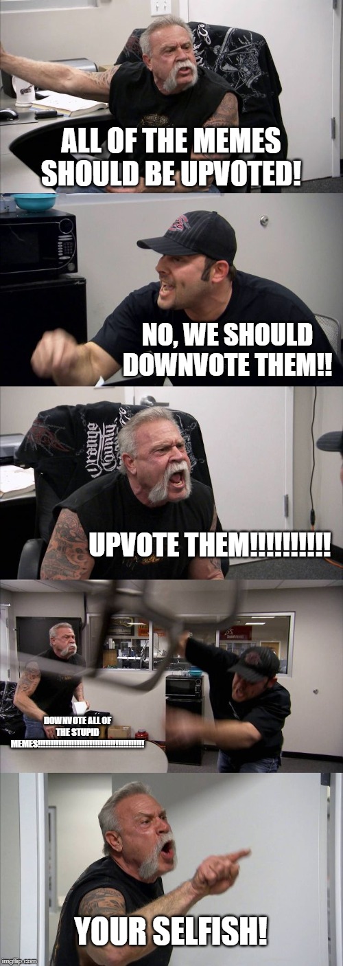 American Chopper Argument | ALL OF THE MEMES SHOULD BE UPVOTED! NO, WE SHOULD DOWNVOTE THEM!! UPVOTE THEM!!!!!!!!!! DOWNVOTE ALL OF THE STUPID MEMES!!!!!!!!!!!!!!!!!!!!!!!!!!!!!!!!!!!!!!!!! YOUR SELFISH! | image tagged in memes,american chopper argument | made w/ Imgflip meme maker