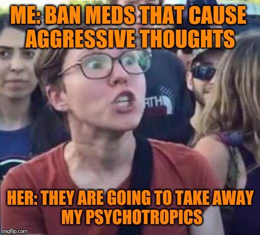 Angry Liberal | ME: BAN MEDS THAT CAUSE 
AGGRESSIVE THOUGHTS; HER: THEY ARE GOING TO TAKE AWAY
 MY PSYCHOTROPICS | image tagged in angry liberal | made w/ Imgflip meme maker