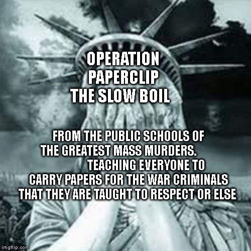 Shameful USA | OPERATION PAPERCLIP THE SLOW BOIL; FROM THE PUBLIC SCHOOLS OF THE GREATEST MASS MURDERS.                       TEACHING EVERYONE TO CARRY PAPERS FOR THE WAR CRIMINALS THAT THEY ARE TAUGHT TO RESPECT OR ELSE | image tagged in shameful usa | made w/ Imgflip meme maker