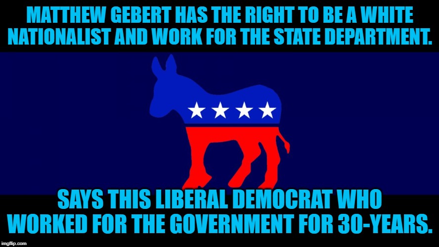 Democrat Meme | MATTHEW GEBERT HAS THE RIGHT TO BE A WHITE NATIONALIST AND WORK FOR THE STATE DEPARTMENT. SAYS THIS LIBERAL DEMOCRAT WHO WORKED FOR THE GOVERNMENT FOR 30-YEARS. | image tagged in democrat meme | made w/ Imgflip meme maker
