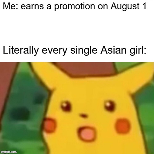 Surprised Pikachu | Me: earns a promotion on August 1; Literally every single Asian girl: | image tagged in memes,surprised pikachu | made w/ Imgflip meme maker