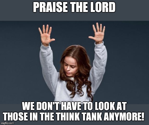 Praise God girl | PRAISE THE LORD WE DON'T HAVE TO LOOK AT THOSE IN THE THINK TANK ANYMORE! | image tagged in praise god girl | made w/ Imgflip meme maker