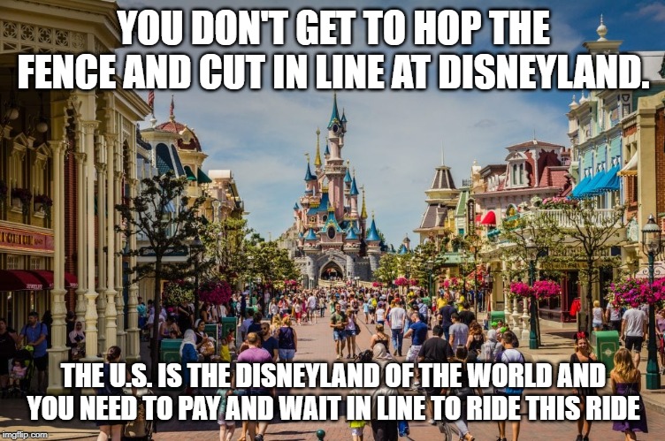 YOU DON'T GET TO HOP THE FENCE AND CUT IN LINE AT DISNEYLAND. THE U.S. IS THE DISNEYLAND OF THE WORLD AND YOU NEED TO PAY AND WAIT IN LINE TO RIDE THIS RIDE | image tagged in keep america great | made w/ Imgflip meme maker