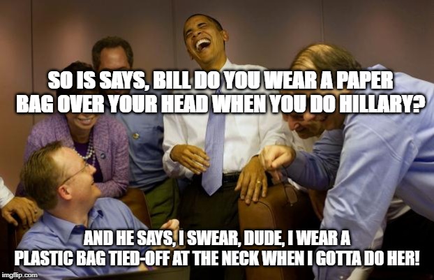 And then I said Obama | SO IS SAYS, BILL DO YOU WEAR A PAPER BAG OVER YOUR HEAD WHEN YOU DO HILLARY? AND HE SAYS, I SWEAR, DUDE, I WEAR A PLASTIC BAG TIED-OFF AT THE NECK WHEN I GOTTA DO HER! | image tagged in memes,and then i said obama | made w/ Imgflip meme maker