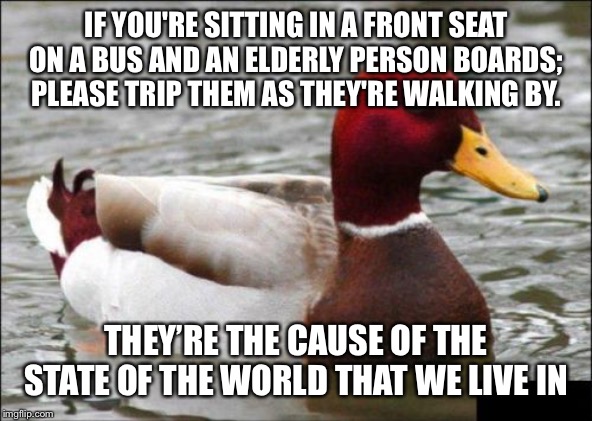 Malicious Advice Mallard | IF YOU'RE SITTING IN A FRONT SEAT ON A BUS AND AN ELDERLY PERSON BOARDS; PLEASE TRIP THEM AS THEY'RE WALKING BY. THEY’RE THE CAUSE OF THE STATE OF THE WORLD THAT WE LIVE IN | image tagged in memes,malicious advice mallard | made w/ Imgflip meme maker