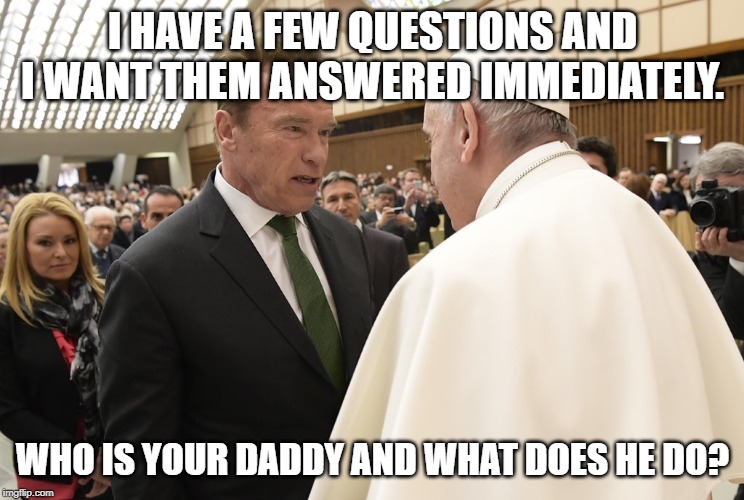 I HAVE A FEW QUESTIONS AND I WANT THEM ANSWERED IMMEDIATELY. WHO IS YOUR DADDY AND WHAT DOES HE DO? | image tagged in arnold schwarzenegger,pope | made w/ Imgflip meme maker
