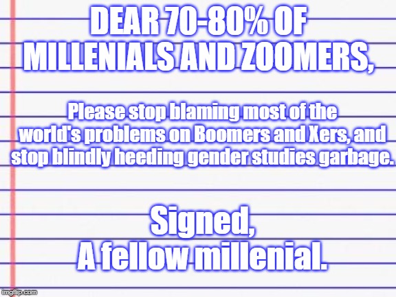 Honest letter | DEAR 70-80% OF MILLENIALS AND ZOOMERS, Please stop blaming most of the world's problems on Boomers and Xers, and stop blindly heeding gender studies garbage. Signed,
A fellow millenial. | image tagged in honest letter,baby boomers,zoomers,gen x,memes,millennials | made w/ Imgflip meme maker