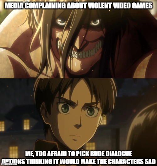 I Can Relate | MEDIA COMPLAINING ABOUT VIOLENT VIDEO GAMES; ME, TOO AFRAID TO PICK RUDE DIALOGUE OPTIONS THINKING IT WOULD MAKE THE CHARACTERS SAD | image tagged in memes,meme parody,attack on titan | made w/ Imgflip meme maker