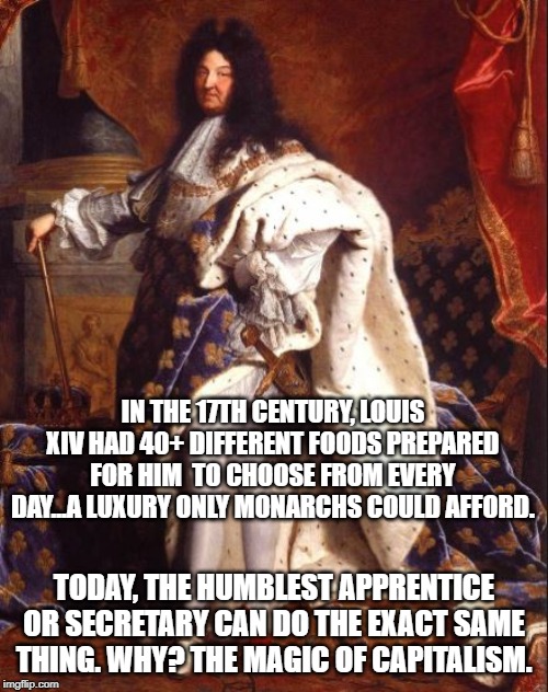 King Louis XIV (Sun King) | IN THE 17TH CENTURY, LOUIS XIV HAD 40+ DIFFERENT FOODS PREPARED FOR HIM  TO CHOOSE FROM EVERY DAY...A LUXURY ONLY MONARCHS COULD AFFORD. TODAY, THE HUMBLEST APPRENTICE OR SECRETARY CAN DO THE EXACT SAME THING. WHY? THE MAGIC OF CAPITALISM. | image tagged in king louis xiv sun king | made w/ Imgflip meme maker