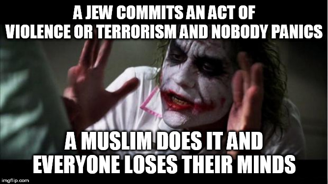 everyone loses their minds | A JEW COMMITS AN ACT OF VIOLENCE OR TERRORISM AND NOBODY PANICS; A MUSLIM DOES IT AND EVERYONE LOSES THEIR MINDS | image tagged in everyone loses their minds,jew,muslim,violence,terrorism,hypocrisy | made w/ Imgflip meme maker