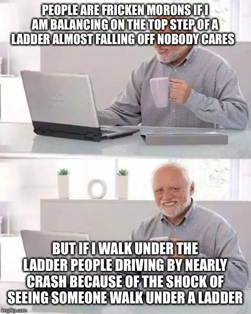 Hide the Pain Harold Meme | PEOPLE ARE FRICKEN MORONS IF I AM BALANCING ON THE TOP STEP OF A LADDER ALMOST FALLING OFF NOBODY CARES; BUT IF I WALK UNDER THE LADDER PEOPLE DRIVING BY NEARLY CRASH BECAUSE OF THE SHOCK OF SEEING SOMEONE WALK UNDER A LADDER | image tagged in memes,hide the pain harold | made w/ Imgflip meme maker