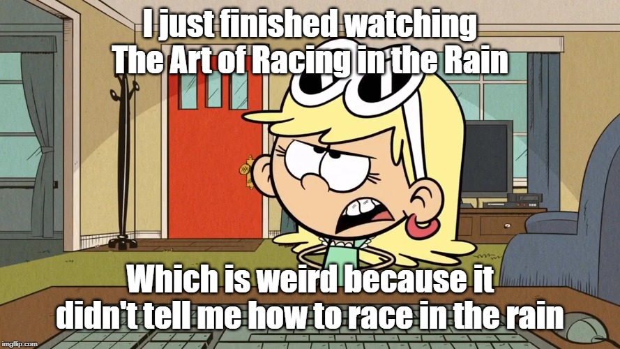 Lana/Leni's opinion on The Art of Racing in the Rain | I just finished watching The Art of Racing in the Rain; Which is weird because it didn't tell me how to race in the rain | image tagged in the loud house | made w/ Imgflip meme maker