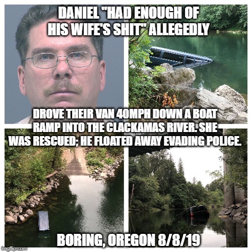 Domestic Dispute: Oregon Trail | DANIEL "HAD ENOUGH OF HIS WIFE'S SHIT" ALLEGEDLY; DROVE THEIR VAN 40MPH DOWN A BOAT RAMP INTO THE CLACKAMAS RIVER. SHE WAS RESCUED; HE FLOATED AWAY EVADING POLICE. BORING, OREGON 8/8/19 | image tagged in oregon,husband,wife,domestic violence,river,car crash | made w/ Imgflip meme maker