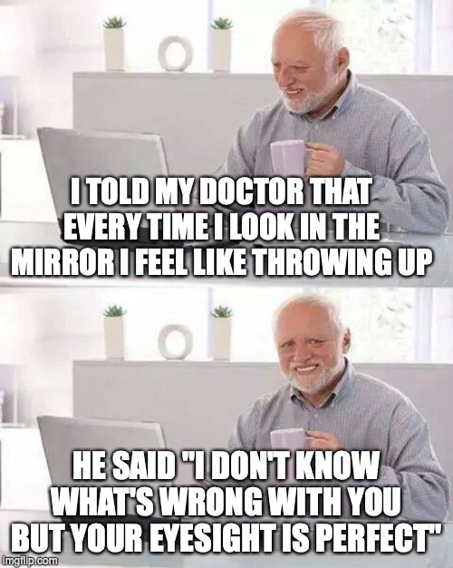 My doctor hates me... | I TOLD MY DOCTOR THAT EVERY TIME I LOOK IN THE MIRROR I FEEL LIKE THROWING UP; HE SAID "I DON'T KNOW WHAT'S WRONG WITH YOU BUT YOUR EYESIGHT IS PERFECT" | image tagged in memes,hide the pain harold,doctor and patient | made w/ Imgflip meme maker