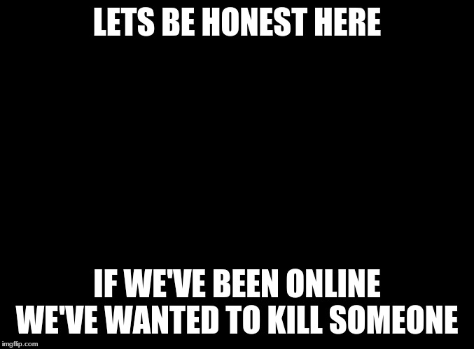 blank black | LETS BE HONEST HERE; IF WE'VE BEEN ONLINE WE'VE WANTED TO KILL SOMEONE | image tagged in blank black | made w/ Imgflip meme maker