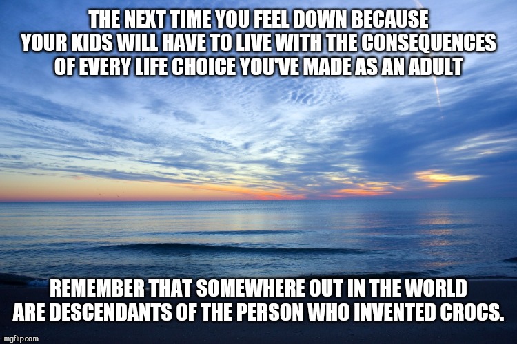 On parenting mistakes... | THE NEXT TIME YOU FEEL DOWN BECAUSE YOUR KIDS WILL HAVE TO LIVE WITH THE CONSEQUENCES OF EVERY LIFE CHOICE YOU'VE MADE AS AN ADULT; REMEMBER THAT SOMEWHERE OUT IN THE WORLD ARE DESCENDANTS OF THE PERSON WHO INVENTED CROCS. | image tagged in horizon,sage advice,parenting | made w/ Imgflip meme maker