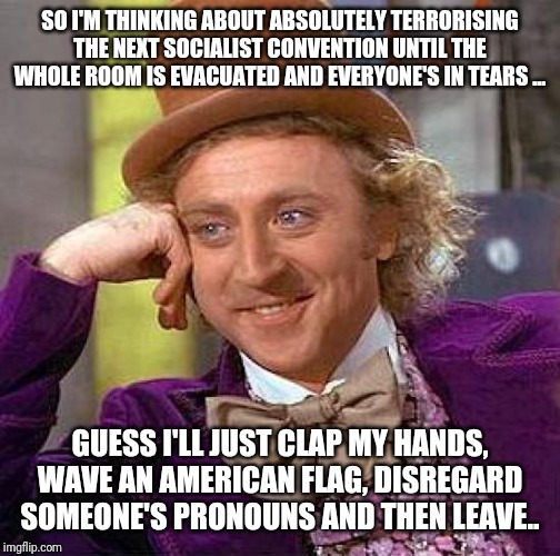 Creepy Condescending Wonka | SO I'M THINKING ABOUT ABSOLUTELY TERRORISING THE NEXT SOCIALIST CONVENTION UNTIL THE WHOLE ROOM IS EVACUATED AND EVERYONE'S IN TEARS ... GUESS I'LL JUST CLAP MY HANDS, WAVE AN AMERICAN FLAG, DISREGARD SOMEONE'S PRONOUNS AND THEN LEAVE.. | image tagged in memes,creepy condescending wonka | made w/ Imgflip meme maker