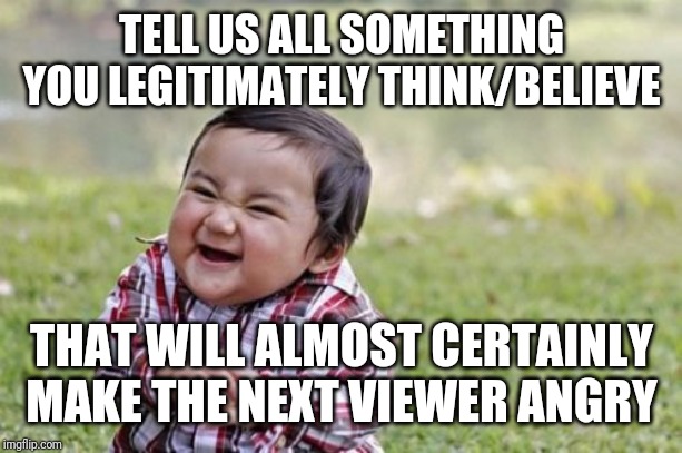 Evil Toddler | TELL US ALL SOMETHING YOU LEGITIMATELY THINK/BELIEVE; THAT WILL ALMOST CERTAINLY MAKE THE NEXT VIEWER ANGRY | image tagged in memes,evil toddler | made w/ Imgflip meme maker