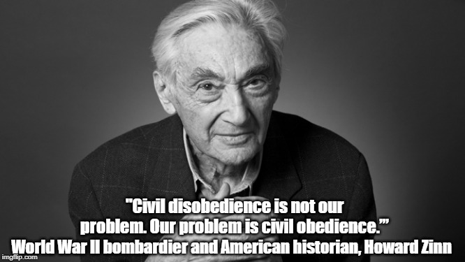 Howard Zinn: "Civil Disobedience Is Not Our Problem..." | "Civil disobedience is not our problem. Our problem is civil obedience.’”; World War II bombardier and American historian, Howard Zinn | image tagged in howard zinn,civil disobedience,people's history of the united states | made w/ Imgflip meme maker