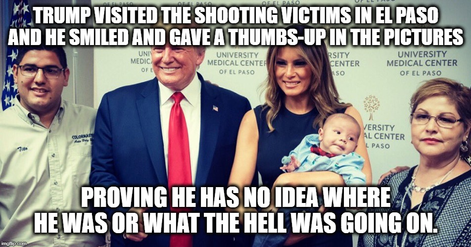 Really? Smiles and a thumbs-up? Really?? | TRUMP VISITED THE SHOOTING VICTIMS IN EL PASO AND HE SMILED AND GAVE A THUMBS-UP IN THE PICTURES; PROVING HE HAS NO IDEA WHERE HE WAS OR WHAT THE HELL WAS GOING ON. | image tagged in donald trump,el paso,shoooting,gun control,impeach,stupidity | made w/ Imgflip meme maker