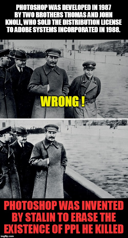 Photoshop | PHOTOSHOP WAS DEVELOPED IN 1987 BY TWO BROTHERS THOMAS AND JOHN KNOLL, WHO SOLD THE DISTRIBUTION LICENSE TO ADOBE SYSTEMS INCORPORATED IN 1988. WRONG ! PHOTOSHOP WAS INVENTED BY STALIN TO ERASE THE EXISTENCE OF PPL HE KILLED | image tagged in stalin photoshop,communism,killer | made w/ Imgflip meme maker