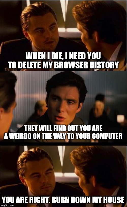 Browser history clean; And the rest? | WHEN I DIE, I NEED YOU TO DELETE MY BROWSER HISTORY; THEY WILL FIND OUT YOU ARE A WEIRDO ON THE WAY TO YOUR COMPUTER; YOU ARE RIGHT. BURN DOWN MY HOUSE | image tagged in memes,inception,browser history | made w/ Imgflip meme maker