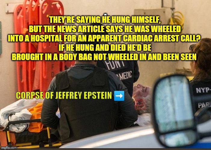 Dead Epstein | THEY’RE SAYING HE HUNG HIMSELF, BUT THE NEWS ARTICLE SAYS HE WAS WHEELED INTO A HOSPITAL FOR AN APPARENT CARDIAC ARREST CALL? 
IF HE HUNG AND DIED HE’D BE BROUGHT IN A BODY BAG NOT WHEELED IN AND BEEN SEEN; CORPSE OF JEFFREY EPSTEIN ➡️ | image tagged in dead epstein | made w/ Imgflip meme maker