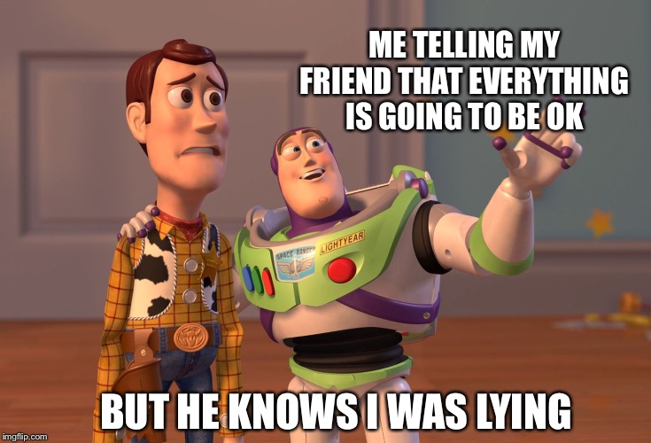 X, X Everywhere | ME TELLING MY FRIEND THAT EVERYTHING IS GOING TO BE OK; BUT HE KNOWS I WAS LYING | image tagged in memes,x x everywhere | made w/ Imgflip meme maker