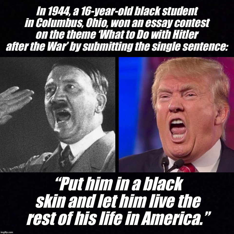 What to do with Trump |  In 1944, a 16-year-old black student in Columbus, Ohio, won an essay contest on the theme ‘What to Do with Hitler after the War’ by submitting the single sentence:; “Put him in a black skin and let him live the rest of his life in America.” | image tagged in hitler,trump | made w/ Imgflip meme maker
